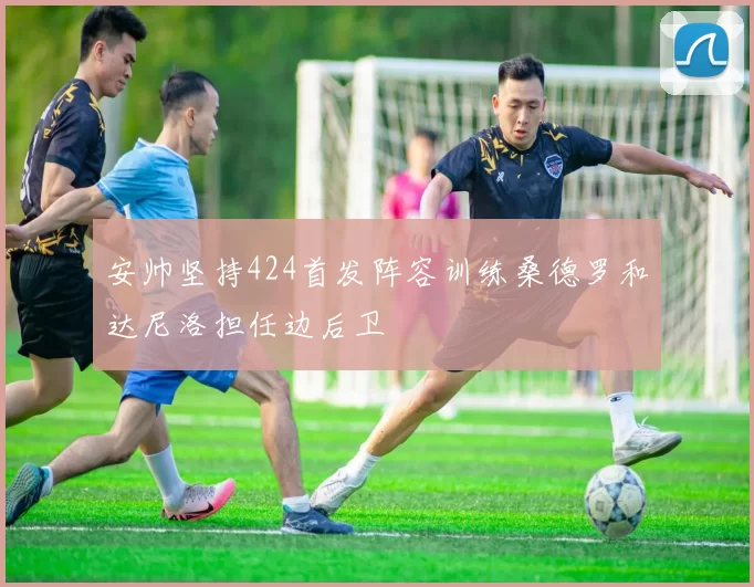 安帅坚持424首发阵容训练桑德罗和达尼洛担任边后卫