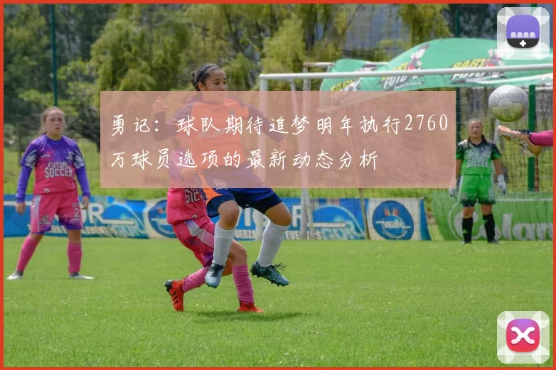 勇记：球队期待追梦明年执行2760万球员选项的最新动态分析