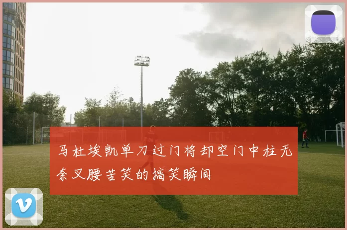 马杜埃凯单刀过门将却空门中柱无奈叉腰苦笑的搞笑瞬间
