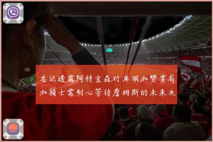 名记透露阿特金森对库明加赞赏有加骑士需耐心等待詹姆斯的未来决定