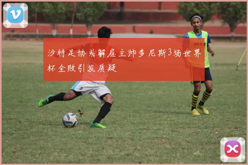 沙特足协或解雇主帅多尼斯3场世界杯全败引发质疑