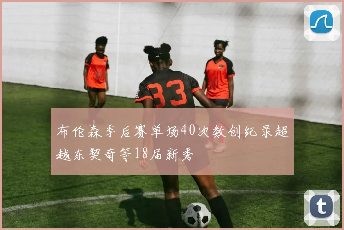 布伦森季后赛单场40次数创纪录超越东契奇等18届新秀