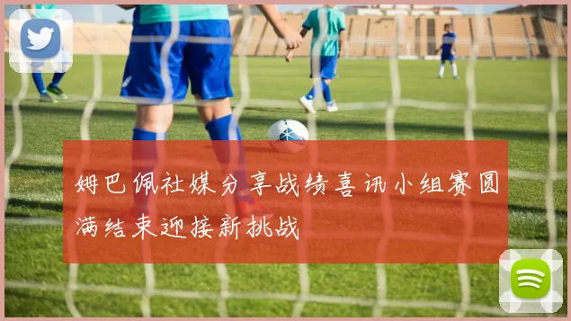 姆巴佩社媒分享战绩喜讯小组赛圆满结束迎接新挑战