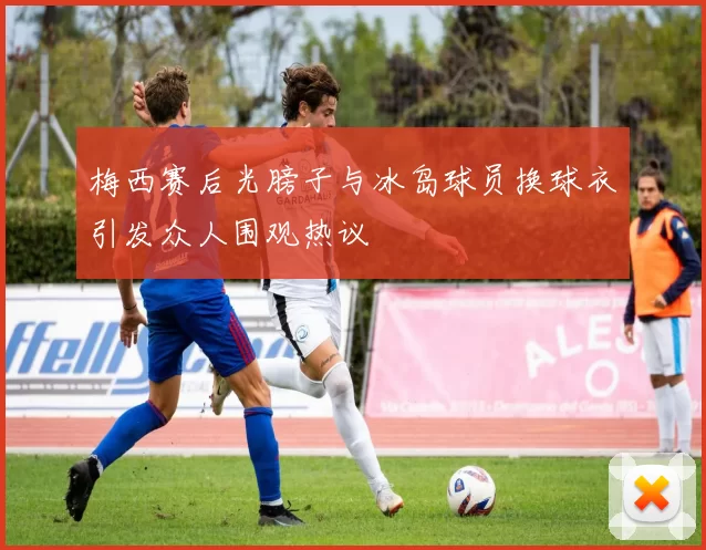 梅西赛后光膀子与冰岛球员换球衣引发众人围观热议