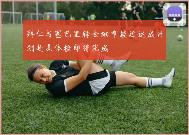 拜仁与塞巴里转会细节接近达成计划赴美体检即将完成