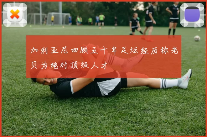 加利亚尼回顾五十年足坛经历称老贝为绝对顶级人才
