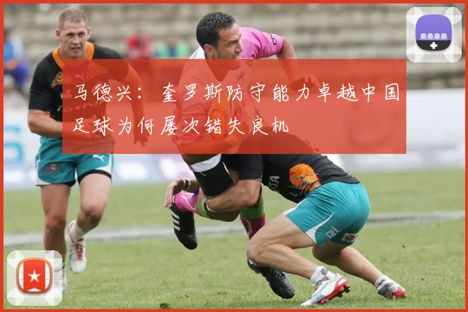 马德兴：奎罗斯防守能力卓越中国足球为何屡次错失良机