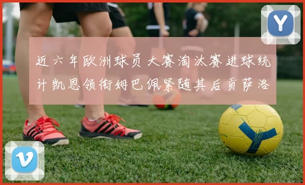 近六年欧洲球员大赛淘汰赛进球统计凯恩领衔姆巴佩紧随其后贡萨洛表现不俗