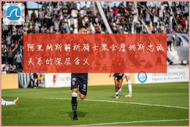 阿里纳斯解析骑士聚会詹姆斯忠诚关系的深层含义